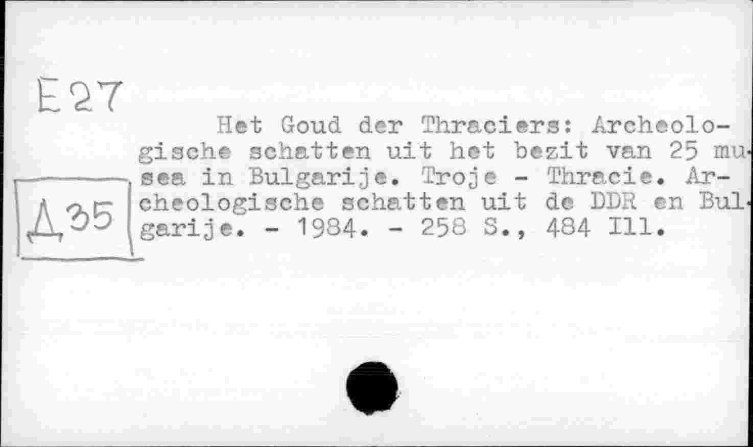 ﻿Het Goud der Thraciers: Archeolo-gische schatten uit het bezit van 25 mu-sea in Bulgarije. Troje - Thracie. Ar-cheologische schatten uit de DDR en Bui-garije. - 1984. - 258 S., 484 Ill.